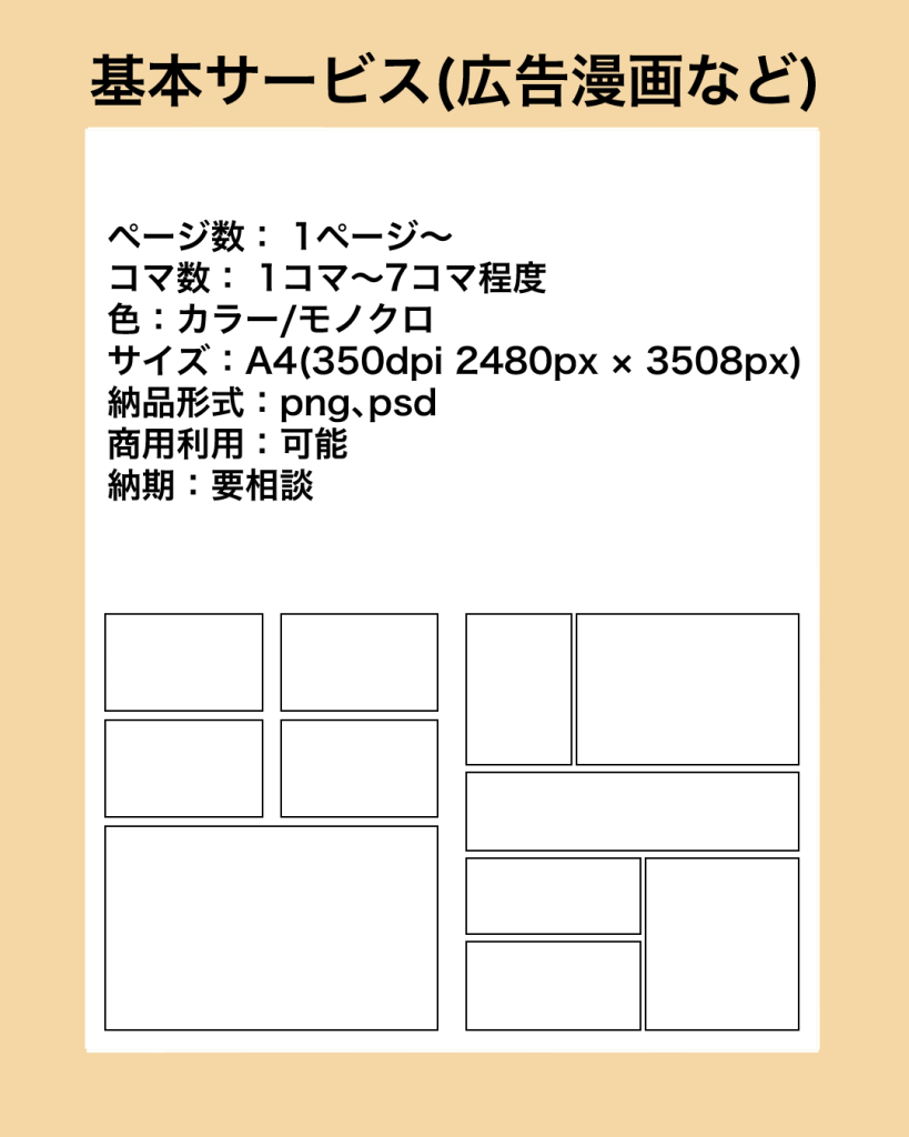 基本サービス（広告漫画など）
ページ数： 1ページ〜
コマ数： 1コマ～7コマ程度
色：カラー/モノクロ
サイズ：A4（350dpi 2480px × 3508px）
納品形式：png、psd
￼商用利用：可能
納期：要相談